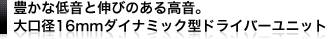 豊かな低音と伸びのある高音。大口徑16mmダイナミック型ドライバーユニット