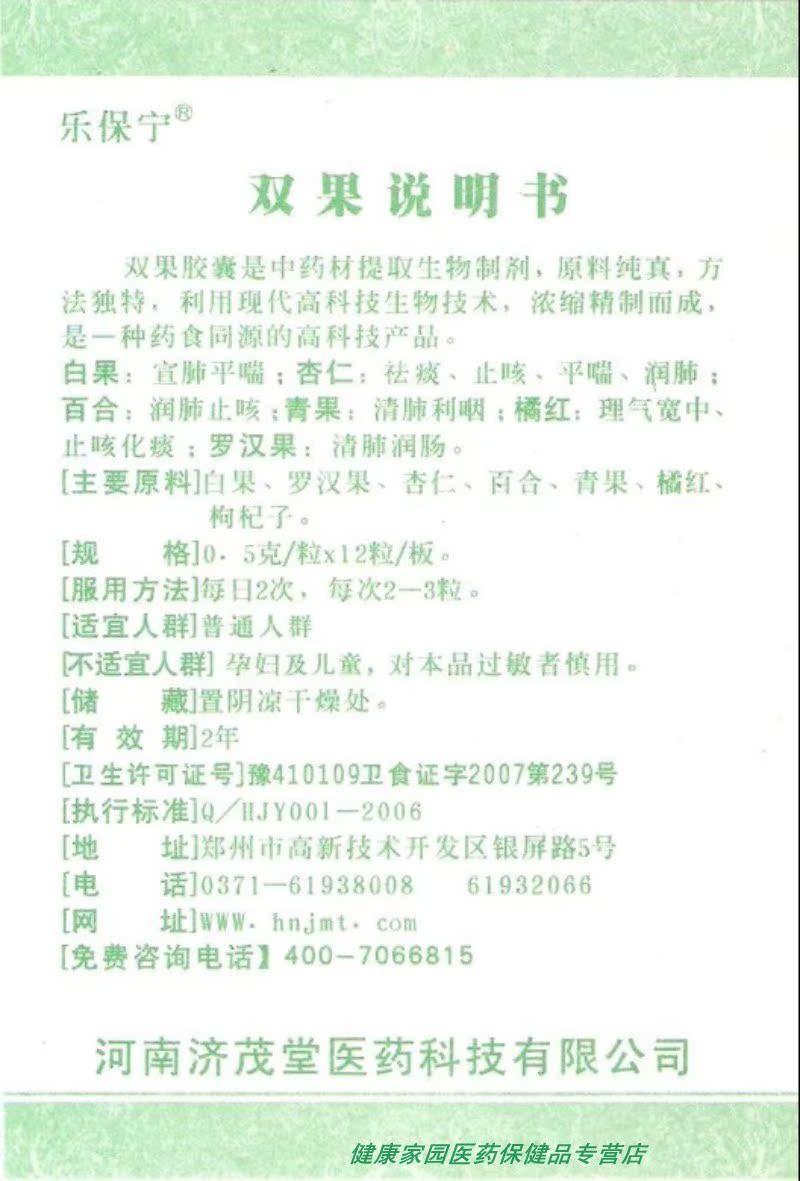 双果胶囊 双果胶囊:398元10盒 买20盒送2盒 主要原料:白果、罗汉果、杏仁、百合、青果、橘红、枸杞子。 规格:0.5克/粒12粒/板4板 适用方法:每日2次,每次2-3粒 适宜人群:患有急慢性支气管炎、支气管炎、支气管哮喘、肺气肿、肺心病呼吸不畅等人群。 不适宜人群:孕妇及儿童,对本品过敏者慎用。 储藏办法:置阴凉干燥处 有效期:2年 卫生许可证号:豫410109卫食证字2007第239号 执行标准:Q/HJY001-2006 厂家:河南济茂堂医药科技有限公司 地址:郑州市高新技术开发区银屏路5号
